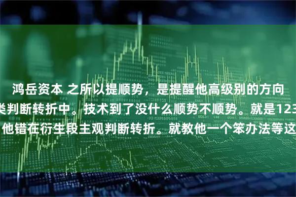 鸿岳资本 之所以提顺势，是提醒他高级别的方向。不要陷入主观的分类判断转折中。技术到了没什么顺势不顺势。就是123买卖点。 他错在衍生段主观判断转折。就教他一个笨办法等这段走势彻底走完。其实这都不是重