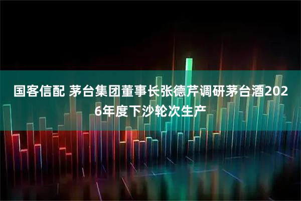 国客信配 茅台集团董事长张德芹调研茅台酒2026年度下沙轮次生产