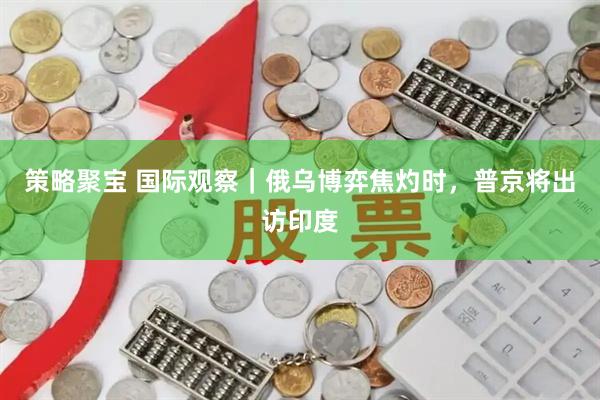 策略聚宝 国际观察｜俄乌博弈焦灼时，普京将出访印度
