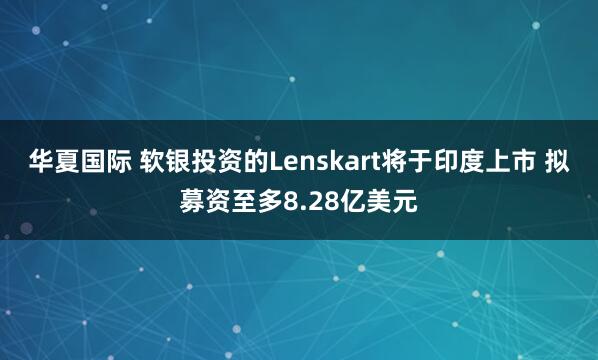 华夏国际 软银投资的Lenskart将于印度上市 拟募资至多8.28亿美元