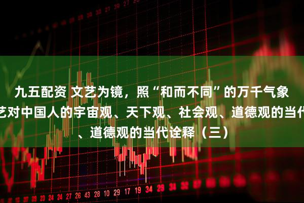 九五配资 文艺为镜，照“和而不同”的万千气象​——论文艺对中国人的宇宙观、天下观、社会观、道德观的当代诠释（三）