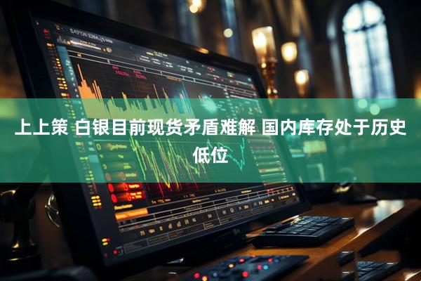 上上策 白银目前现货矛盾难解 国内库存处于历史低位