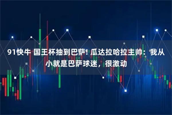91快牛 国王杯抽到巴萨! 瓜达拉哈拉主帅：我从小就是巴萨球迷，很激动