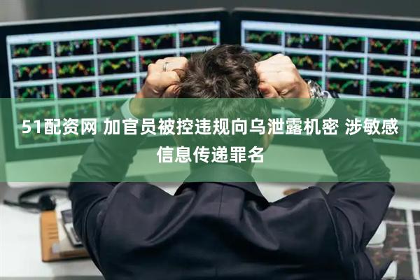 51配资网 加官员被控违规向乌泄露机密 涉敏感信息传递罪名
