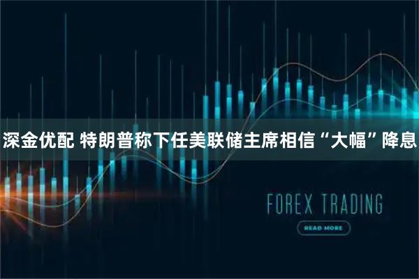 深金优配 特朗普称下任美联储主席相信“大幅”降息