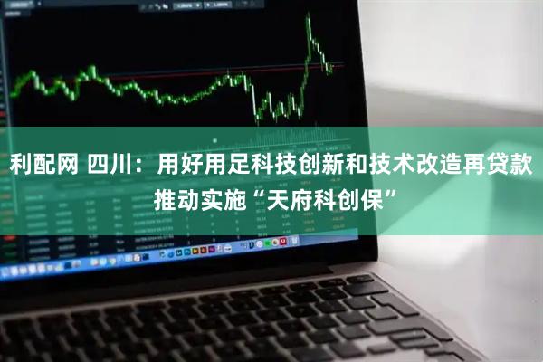 利配网 四川：用好用足科技创新和技术改造再贷款 推动实施“天府科创保”
