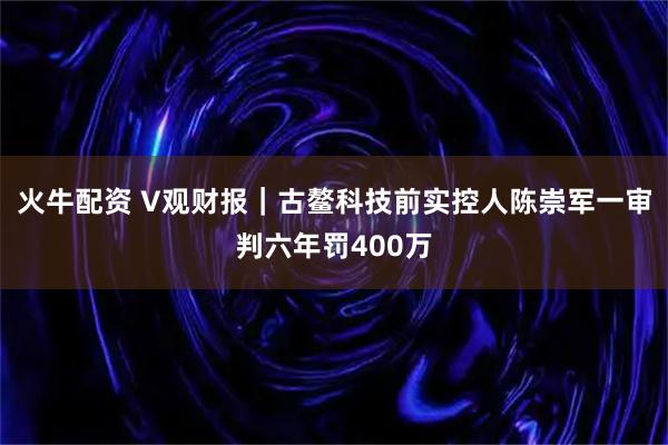火牛配资 V观财报｜古鳌科技前实控人陈崇军一审判六年罚400万