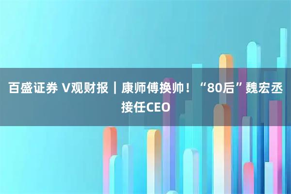 百盛证券 V观财报｜康师傅换帅！“80后”魏宏丞接任CEO