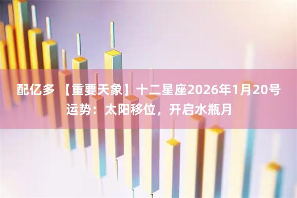 配亿多 【重要天象】十二星座2026年1月20号运势：太阳移位，开启水瓶月
