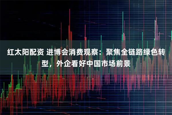红太阳配资 进博会消费观察：聚焦全链路绿色转型，外企看好中国市场前景
